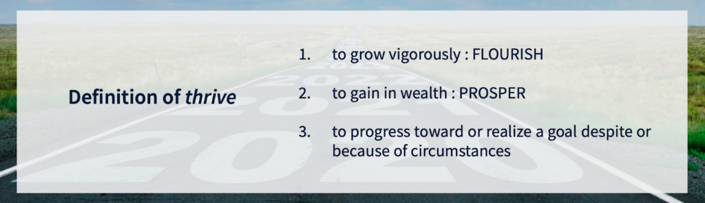 Definition of thrive: (1) to grow vigorously : FLOURISH; (2) to gain in wealth : PROSPER; (3) to progress toward or realize a goal despite or because of circumstances